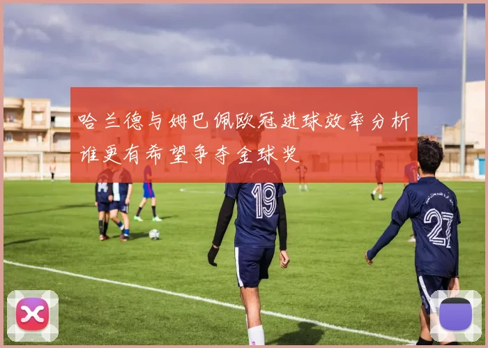哈兰德与姆巴佩欧冠进球效率分析谁更有希望争夺金球奖
