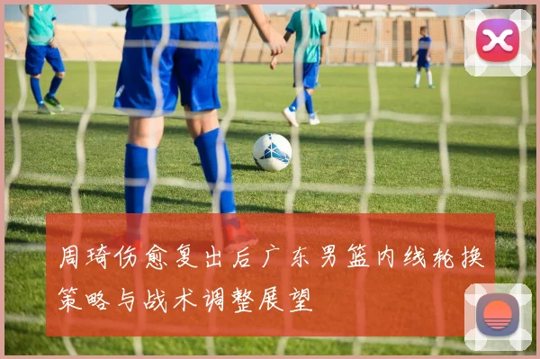 周琦伤愈复出后广东男篮内线轮换策略与战术调整展望