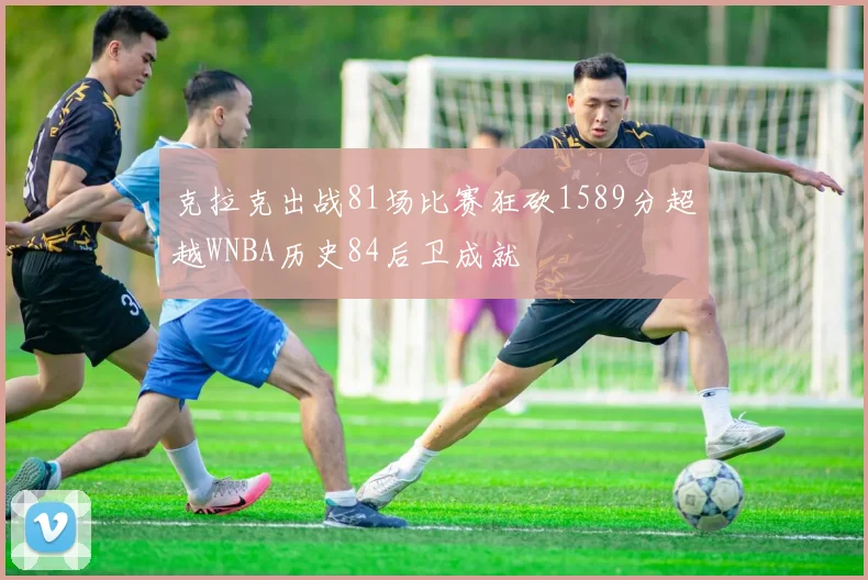 克拉克出战81场比赛狂砍1589分超越WNBA历史84后卫成就