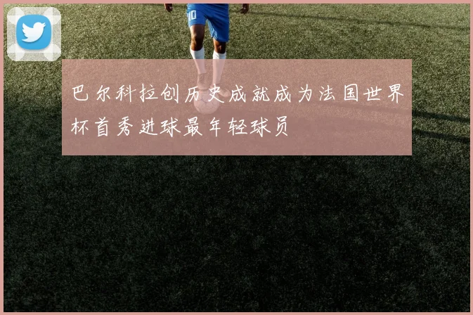 巴尔科拉创历史成就成为法国世界杯首秀进球最年轻球员