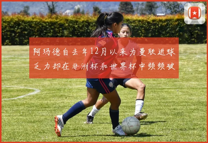 阿玛德自去年12月以来为曼联进球乏力却在非洲杯和世界杯中频频破门