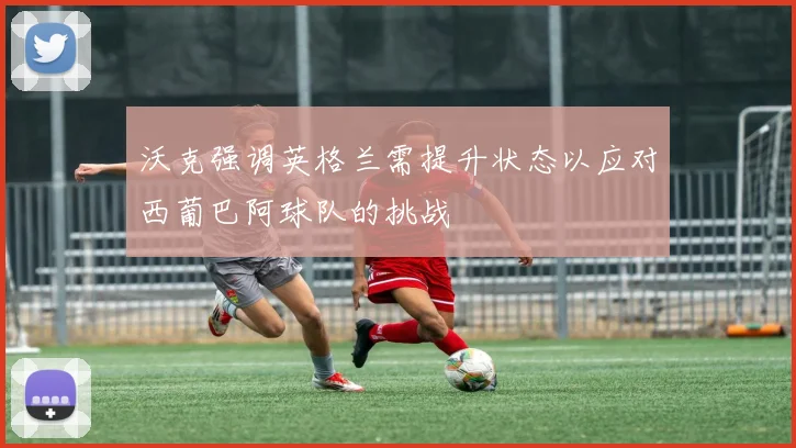 沃克强调英格兰需提升状态以应对西葡巴阿球队的挑战