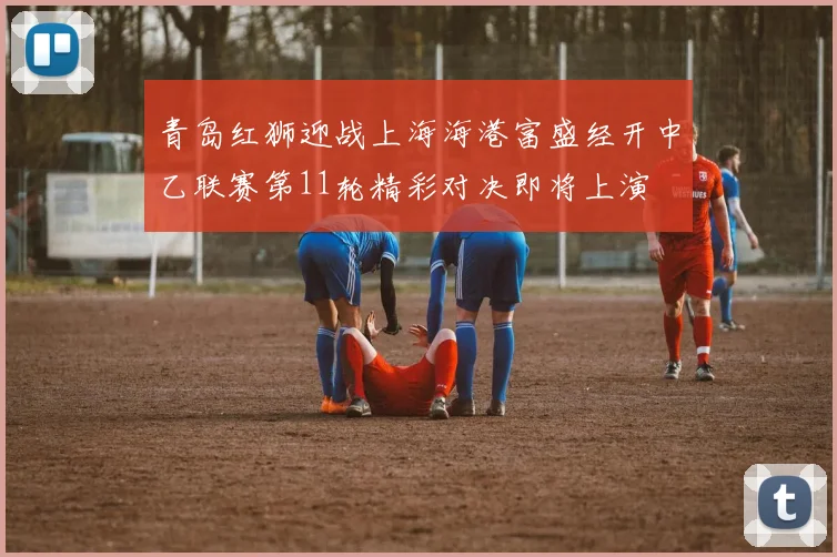 青岛红狮迎战上海海港富盛经开中乙联赛第11轮精彩对决即将上演