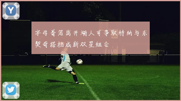 字母哥若离开湖人可争取特纳与东契奇搭档成新双星组合