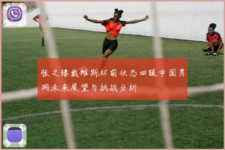 张之臻戴维斯杯前状态回暖中国男网未来展望与挑战分析