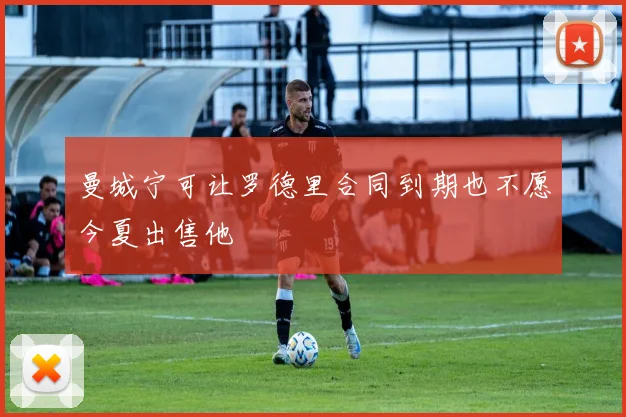 曼城宁可让罗德里合同到期也不愿今夏出售他