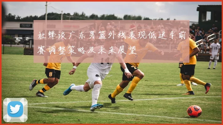 杜锋谈广东男篮外线表现低迷季前赛调整策略及未来展望