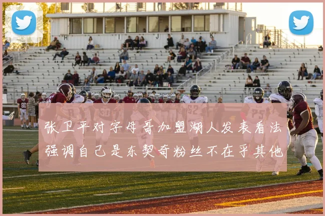 张卫平对字母哥加盟湖人发表看法强调自己是东契奇粉丝不在乎其他球员动态