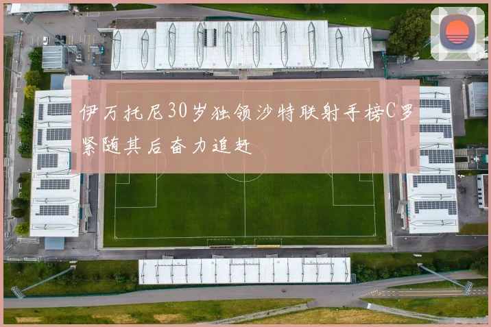 伊万托尼30岁独领沙特联射手榜C罗紧随其后奋力追赶