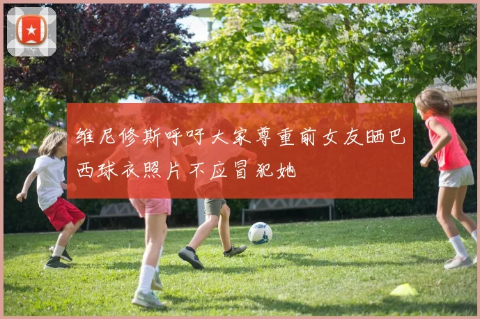 维尼修斯呼吁大家尊重前女友晒巴西球衣照片不应冒犯她