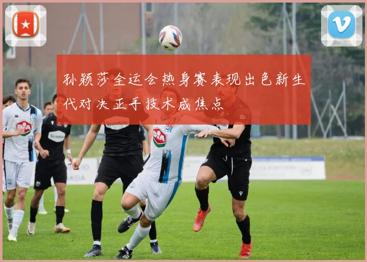孙颖莎全运会热身赛表现出色新生代对决正手技术成焦点