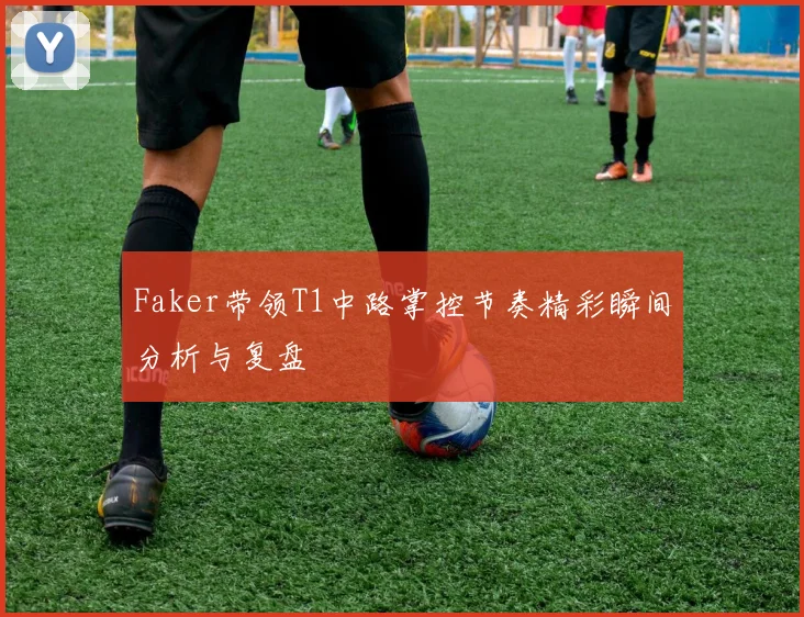 Faker带领T1中路掌控节奏精彩瞬间分析与复盘