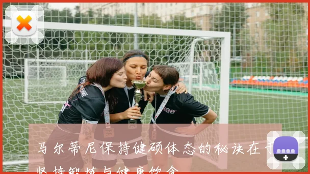 马尔蒂尼保持健硕体态的秘诀在于坚持锻炼与健康饮食