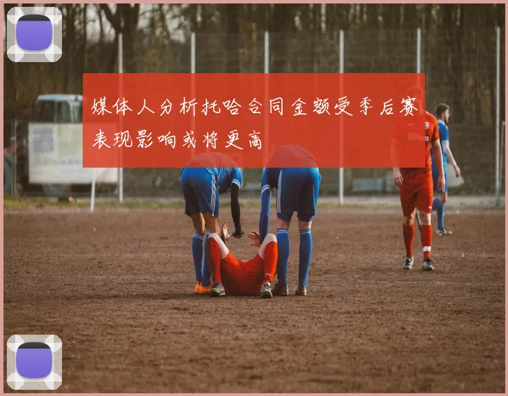 媒体人分析托哈合同金额受季后赛表现影响或将更高