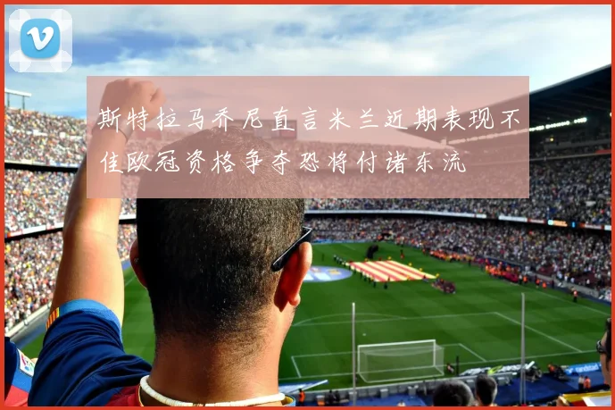 斯特拉马乔尼直言米兰近期表现不佳欧冠资格争夺恐将付诸东流
