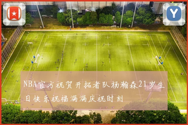 NBA官方祝贺开拓者队杨瀚森21岁生日快乐祝福满满庆祝时刻