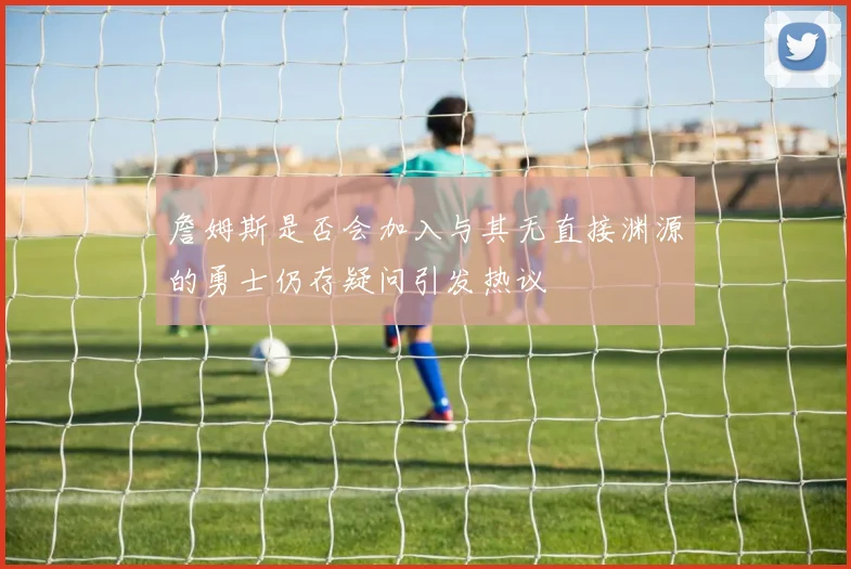 詹姆斯是否会加入与其无直接渊源的勇士仍存疑问引发热议