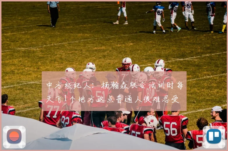 中方经纪人:杨瀚森联合试训时每天飞1个地方这点普通人很难忍受