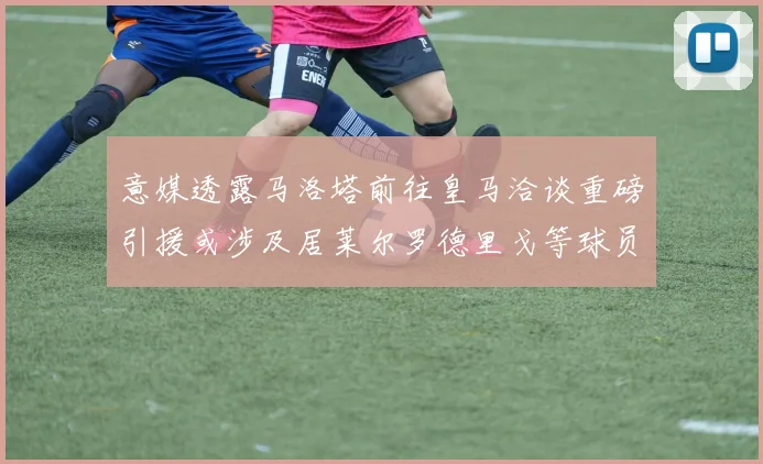 意媒透露马洛塔前往皇马洽谈重磅引援或涉及居莱尔罗德里戈等球员