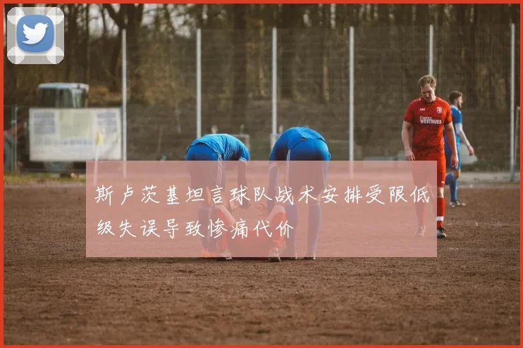 斯卢茨基坦言球队战术安排受限低级失误导致惨痛代价