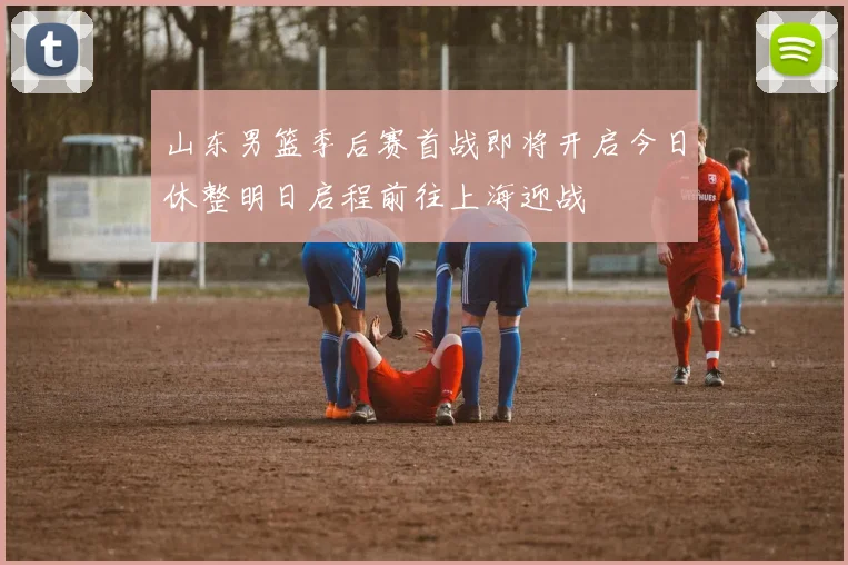 山东男篮季后赛首战即将开启今日休整明日启程前往上海迎战