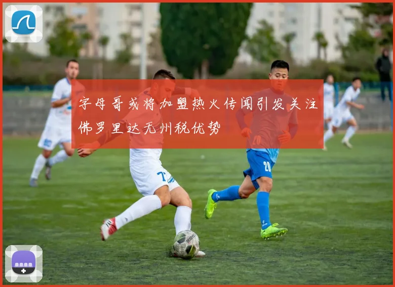 字母哥或将加盟热火传闻引发关注佛罗里达无州税优势