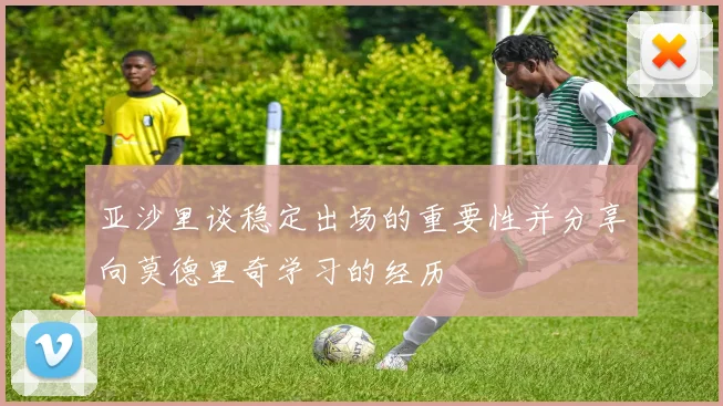 亚沙里谈稳定出场的重要性并分享向莫德里奇学习的经历